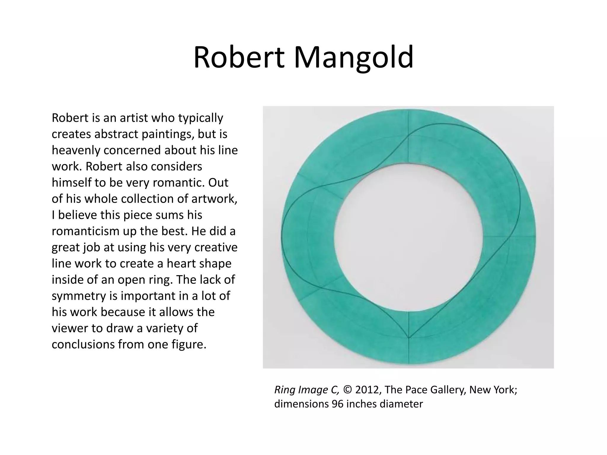Robert Mangold
Robert is an artist who typically
creates abstract paintings, but is
heavenly concerned about his line
work. Robert also considers
himself to be very romantic. Out
of his whole collection of artwork,
I believe this piece sums his
romanticism up the best. He did a
great job at using his very creative
line work to create a heart shape
inside of an open ring. The lack of
symmetry is important in a lot of
his work because it allows the
viewer to draw a variety of
conclusions from one figure.
Ring Image C, © 2012, The Pace Gallery, New York;
dimensions 96 inches diameter

 