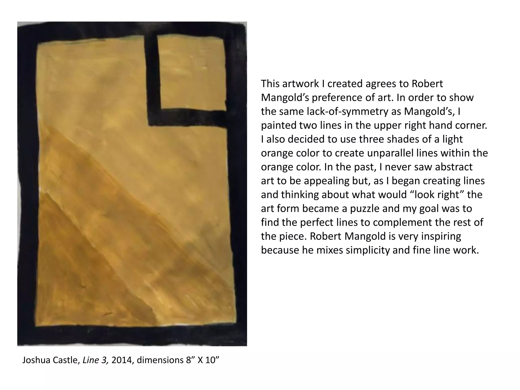 This artwork I created agrees to Robert
Mangold’s preference of art. In order to show
the same lack-of-symmetry as Mangold’s, I
painted two lines in the upper right hand corner.
I also decided to use three shades of a light
orange color to create unparallel lines within the
orange color. In the past, I never saw abstract
art to be appealing but, as I began creating lines
and thinking about what would “look right” the
art form became a puzzle and my goal was to
find the perfect lines to complement the rest of
the piece. Robert Mangold is very inspiring
because he mixes simplicity and fine line work.

Joshua Castle, Line 3, 2014, dimensions 8” X 10”

 