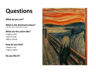 Questions
What do you see?
What is the dominant colour?
(red, blue, green, black, white, brown)
What are the colors like?
-bright or dark
-warm or cold
-light or strong
How do you feel?
-happy or sad
-angry or joyful
Do you like it?