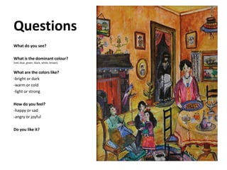 Questions
What do you see?
What is the dominant colour?
(red, blue, green, black, white, brown)
What are the colors like?
-bright or dark
-warm or cold
-light or strong
How do you feel?
-happy or sad
-angry or joyful
Do you like it?