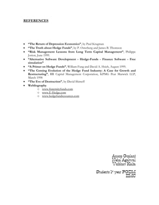 REFERENCES




•   “The Return of Depression Economics”, by Paul Krugman
•   “The Truth about Hedge Funds”, by P. Osterberg and James B. Thomson
•   “Risk Management Lessons from Long Term Capital Management”, Philippe
    Jorion, June 1999.
•   “Alternative Software Development - Hedge-Funds - Finance Software - Free
    simulation”
•   “A Primer on Hedge Funds”, William Fung and David A. Hsieh, August 1999.
•   “The Coming Evolution of the Hedge Fund Industry: A Case for Growth and
    Restructuring”, RR Capital Management Corporation, KPMG Peat Marwick LLP,
    March 1998
•   “The Eve of Destruction”, by David Shirreff
•   Webliography
            o www.fraternityfunds.com
            o www.E-Hedge.com
            o www.hedgefundresources.com




                                                             Anoop Goplani
                                                             Neha Agarwal
                                                             Vaibhav Kalia

                                                  Students 1st year PGDM
                                                                     IIMC
 