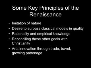 Some Key Principles of the
Renaissance
• Imitation of nature
• Desire to surpass classical models in quality
• Rationality and empirical knowledge
• Reconciling these other goals with
Christianity
• Arts innovation through trade, travel,
growing patronage
 