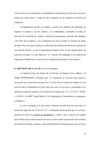 criterio univoco y no caracteriza a la dependencia económica que existe toda vez que se 
trabaje por cuenta ajena y riesgo de otro, cualquiera sea la condición de fortuna del 
trabajador.- 
La dependencia jurídica, en cambio, consiste en la facultad del empleador de 
organizar el trabajo y de dar órdenes a sus trabajadoras, ejerciendo el poder de 
dirección. Es la facultad de ordenar y adecuar las prestaciones concretas del trabajador 
a los fines de la empresa y en la obligación de este de aceptar el ejercicio de dicha 
facultad. Pero esta faceta, tampoco es suficiente para la demostración de la existencia de 
una relación laboral, ya que la dependencia jurídica existe en una amplia gamas de 
relaciones privadas. Lo que importa es la “sujeción del trabajador a los poderes del 
empresario resultante de su inserción en la organización jerárquica de la empresa.” 
8.- DOCTRINA DE LA S.C.B.A. (Tesis restringida) 
La Suprema Corte de Justicia de la Provincia de Buenos Aires, adhiere a la 
TESIS RESTRINGIDA, afirmando que: “La prestación de servicios que genera la 
presunción iuris tantum prevista por el art. 23 de la ley de Contrato de Trabajo es la de 
servicios bajo la dependencia de otro, pues sólo estos son los que se contemplan en la 
tipificación legal del contrato y de la relación de trabajo (arts. 21 y 22 LCT)”.- (SCBA 
L. 91569 S. 3-4-2008 “Frigoli Daniel c/ SA Importadora y Exportadora de la patagonia 
s/ Despido”). 
La tesis restringida a la que hiciera referencia postula que para que opere la 
presunción legal del art. 23 de la L.C.T. el trabajador deberá probar que los servicios 
prestados lo fueron en relación de dependencia; y frente a ella, se alza la tesis amplia 
que considera que la sola prestación de servicios hace operar la presunción de existencia 
del contrato de trabajo, estando a cargo del beneficiario la prueba de que esos servicios 
10 
 