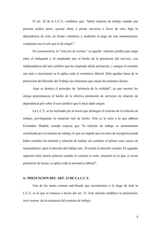 El art. 22 de la L.C.T., establece que: “habrá relación de trabajo cuando una 
persona realice actos, ejecute obras o preste servicios a favor de otra, bajo la 
dependencia de ésta, en forma voluntaria y mediante el pago de una remuneración, 
cualquiera sea el acto que le de origen.” 
En consecuencia, la “relación de trabajo” es aquella relación jurídica que surge 
entre el trabajador y el empleador por el hecho de la prestación del servicio, con 
independencia del acto jurídico que ha originado dicha prestación, y aunque el contrato 
sea nulo o inexistente se le aplica toda la normativa laboral. Sólo quedan fuera de la 
protección del Derecho del Trabajo las relaciones que surjan de contratos ilícitos. 
Aquí se destaca el principio de “primacía de la realidad”, ya que nuestra ley 
otorga preeminencia al hecho de la efectiva prestación de servicios en relación de 
dependencia por sobre el acto jurídico que le haya dado origen. 
La L.C.T. se ha inclinado por la teoría que distingue el contrato de la relación de 
trabajo, privilegiando la situación real de hecho. Esta es la tesis a la que adhiere 
Fernández Madrid, cuando expresa que “la relación de trabajo es normalmente 
constituida por el contrato de trabajo, lo que no impide que en casos de excepción pueda 
haber contrato sin relación y relación de trabajo sin contrato; el primer caso carece de 
trascendencia para el derecho del trabajo (art. 24 remite al derecho común). El segundo 
supuesto tiene interés práctico cuando el contrato es nulo, situación en la que, si existe 
prestación de tareas, se aplica toda la normativa laboral”. 
4.- PRESUNCION DEL ART. 23 DE LA L.C.T. 
Una de las tantas normas anti-fraude que encontramos a lo largo de toda la 
L.C.T, es la que se enuncia a través del art. 23. Este artículo establece la presunción, 
iuris tantum, de la existencia del contrato de trabajo. 
4 
 