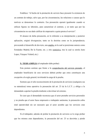 Establece: “el hecho de la prestación de servicio hace presumir la existencia de 
un contrato de trabajo, salvo que, por las circunstancias, las relaciones o causas que lo 
motiven se demostrase lo contrario. Esa presunción operará igualmente cuando se 
utilicen figuras no laborales, para caracterizar al contrato, y en tanto que por las 
circunstancias no sea dado calificar de empresario a quien presta el servicio”. 
El alcance de dicha presunción, en lo referente a su interpretación y posterior 
aplicación, originó divergencias, tanto en la doctrina como en la jurisprudencia; 
provocando el desarrollo de dos tesis, una amplia, en la cual se posicionan autores como 
Fernández Madrid, De la Fuente, etc. y otra restrictiva, tras la cual se enrola Justo 
Lopez, Vázquez Vialard, etc.) 
5.- TESIS AMPLIA (el empleador debe probar) 
Esta postura sostiene que frente a la comprobación del servicio prestado, el 
empleador beneficiario de esos servicios deberá probar que estos constituyen una 
excepción a la regla general, invirtiendo la carga de la prueba. 
Sostiene que el sólo reconocimiento de la prestación de servicios (cualquiera sea 
su naturaleza) torna operativa la presunción del art. 23 de la L.C.T. y obliga a la 
demandada a aportar la prueba tendiente a desvirtuar tal extremo. 
En caso que el demandado reconozca que el actor prestaba servicios personales 
y no prueba que el actor fuese empresario o trabajador autónomo, la presunción cobra 
total operatividad sin ser necesario que el actor acredite que los servicios eran 
dependientes. 
Si el trabajador, además de probar la prestación de servicios se le exige probar 
que los mismos eran dependientes, la presunción del art. 23 se desvirtúa y pierde 
5 
 