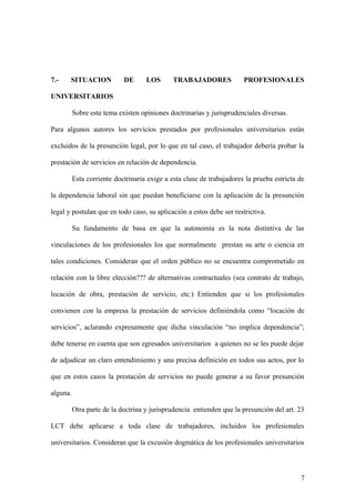 7.- SITUACION DE LOS TRABAJADORES PROFESIONALES 
UNIVERSITARIOS 
Sobre este tema existen opiniones doctrinarias y jurisprudenciales diversas. 
Para algunos autores los servicios prestados por profesionales universitarios están 
excluidos de la presunción legal, por lo que en tal caso, el trabajador debería probar la 
prestación de servicios en relación de dependencia. 
Esta corriente doctrinaria exige a esta clase de trabajadores la prueba estricta de 
la dependencia laboral sin que puedan beneficiarse con la aplicación de la presunción 
legal y postulan que en todo caso, su aplicación a estos debe ser restrictiva. 
Su fundamento de basa en que la autonomía es la nota distintiva de las 
vinculaciones de los profesionales los que normalmente prestan su arte o ciencia en 
tales condiciones. Consideran que el orden público no se encuentra comprometido en 
relación con la libre elección??? de alternativas contractuales (sea contrato de trabajo, 
locación de obra, prestación de servicio, etc.) Entienden que si los profesionales 
convienen con la empresa la prestación de servicios definiéndola como “locación de 
servicios”, aclarando expresamente que dicha vinculación “no implica dependencia”; 
debe tenerse en cuenta que son egresados universitarios a quienes no se les puede dejar 
de adjudicar un claro entendimiento y una precisa definición en todos sus actos, por lo 
que en estos casos la prestación de servicios no puede generar a su favor presunción 
alguna. 
Otra parte de la doctrina y jurisprudencia entienden que la presunción del art. 23 
LCT debe aplicarse a toda clase de trabajadores, incluidos los profesionales 
universitarios. Consideran que la excusión dogmática de los profesionales universitarios 
7 
 