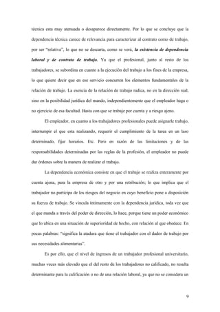 técnica esta muy atenuada o desaparece directamente. Por lo que se concluye que la 
dependencia técnica carece de relevancia para caracterizar al contrato como de trabajo, 
por ser “relativa”, lo que no se descarta, como se verá, la existencia de dependencia 
laboral y de contrato de trabajo. Ya que el profesional, junto al resto de los 
trabajadores, se subordina en cuanto a la ejecución del trabajo a los fines de la empresa, 
lo que quiere decir que en ese servicio concurren los elementos fundamentales de la 
relación de trabajo. La esencia de la relación de trabajo radica, no en la dirección real, 
sino en la posibilidad jurídica del mando, independientemente que el empleador haga o 
no ejercicio de esa facultad. Basta con que se trabaje por cuenta y a riesgo ajeno. 
El empleador, en cuanto a los trabajadores profesionales puede asignarle trabajo, 
interrumpir el que esta realizando, requerir el cumplimiento de la tarea en un laso 
determinado, fijar horarios. Etc. Pero en razón de las limitaciones y de las 
responsabilidades determinadas por las reglas de la profesión, el empleador no puede 
dar órdenes sobre la manera de realizar el trabajo. 
La dependencia económica consiste en que el trabajo se realiza enteramente por 
cuenta ajena, para la empresa de otro y por una retribución; lo que implica que el 
trabajador no participa de los riesgos del negocio en cuyo beneficio pone a disposición 
su fuerza de trabajo. Se vincula íntimamente con la dependencia jurídica, toda vez que 
el que manda a través del poder de dirección, lo hace, porque tiene un poder económico 
que lo ubica en una situación de superioridad de hecho, con relación al que obedece. En 
pocas palabras: “significa la atadura que tiene el trabajador con el dador de trabajo por 
sus necesidades alimentarias”. 
Es por ello, que el nivel de ingresos de un trabajador profesional universitario, 
muchas veces más elevado que el del resto de los trabajadores no calificado, no resulta 
determinante para la calificación o no de una relación laboral, ya que no se considera un 
9 
 