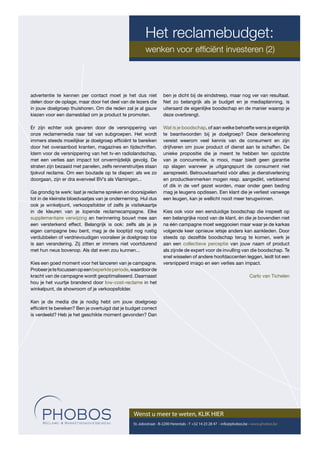 Het reclamebudget:
                                                        wenken voor efﬁciënt investeren (2)




advertentie te kennen per contact moet je het dus niet            ben je dicht bij de eindstreep, maar nog ver van resultaat.
delen door de oplage, maar door het deel van de lezers die        Net zo belangrijk als je budget en je mediaplanning, is
in jouw doelgroep thuishoren. Om die reden zal je al gauw         uiteraard de eigenlijke boodschap en de manier waarop je
kiezen voor een damesblad om je product te promoten.              deze overbrengt.

Er zijn echter ook gevaren door de versnippering van              Wat is je boodschap, of aan welke behoefte wens je eigenlijk
onze reclamemedia naar tal van subgroepen. Het wordt              te beantwoorden bij je doelgroep? Deze denkoefening
immers steeds moeilijker je doelgroep efﬁciënt te bereiken        vereist weerom veel kennis van de consument en zijn
door het overaanbod kranten, magazines en tijdschriften.          drijfveren om jouw product of dienst aan te schaffen. De
Idem voor de versnippering van het tv-en radiolandschap,          unieke propositie die je meent te hebben ten opzicbte
met een verlies aan impact tot onvermijdelijk gevolg. De          van je concurrentie, is mooi, maar biedt geen garantie
straten zijn bezaaid met panelen, zelfs rennerstruitjes staan     op slagen wanneer je uitgangspunt de consument niet
tjokvol reclame. Om een boutade op te diepen: als we zo           aanspreekt. Betrouwbaarheid vòòr alles: je dienstverlening
doorgaan, zijn er dra evenveel BV’s als Vlamingen...              en productkenmerken mogen resp. aangedikt, verbloemd
                                                                  of dik in de verf gezet worden, maar onder geen beding
Ga grondig te werk: laat je reclame spreken en doorsijpelen       mag je leugens opdissen. Een klant die je verliest vanwege
tot in de kleinste bloedvaatjes van je onderneming. Hul dus       een leugen, kan je wellicht nooit meer terugwinnen.
ook je winkelpunt, verkoopsfolder of zelfs je visitekaartje
in de kleuren van je lopende reclamecampagne. Elke                Kies ook voor een eenduidige boodschap die inspeelt op
supplementaire verwijzing en herinnering bouwt mee aan            een belangrijke nood van de klant, én die je bovendien niet
een versterkend effect. Belangrijk is ook: zelfs als je je        na één campagne moet weggooien maar waar je de karkas
eigen campagne beu bent, mag je de looptijd nog rustig            volgende keer opnieuw ietsje anders kan aankleden. Door
verdubbelen of verdrievoudigen vooraleer je doelgroep toe         steeds op dezelfde boodschap terug te komen, werk je
is aan verandering. Zij zitten er immers niet voortdurend         aan een collectieve perceptie van jouw naam of product
met hun neus bovenop. Als dat even zou kunnen...                  als zijnde de expert voor de invulling van die boodschap. Te
                                                                  snel wisselen of andere hoofdaccenten leggen, leidt tot een
Kies een goed moment voor het lanceren van je campagne.           versnipperd imago en een verlies aan impact.
Probeer je te focussen op een beperkte periode, waardoor de
kracht van de campagne wordt geoptimaliseerd. Daarnaast                                                               Carlo van Tichelen
hou je het vuurtje brandend door low-cost-reclame in het
winkelpunt, de showroom of je verkoopsfolder.

Ken je de media die je nodig hebt om jouw doelgroep
efﬁciënt te bereiken? Ben je overtuigd dat je budget correct
is verdeeld? Heb je het geschikte moment gevonden? Dan




                                                 Wenst u meer te weten, KLIK HIER
                                                 St.-Jobsstraat - B-2200 Herentals - T +32 14 23 28 47 - info@phobos.be - www.phobos.be
 