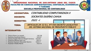 UNIVERSIDAD NACIONAL DE SAN ANTONIO ABAD DEL CUSCO
FACULTAD DE CIENCIAS ADMINISTRATIVAS, CONTABLES, ECONÓMICAS
Y TURISMO
ESCUELA PROFESIONAL DE CONTABILIDAD
ASIGNATURA: CONTABILIDAD COMPUTARIZADA II
DOCENTE: SOCRATES DUEÑAS CAHUA
TEMA: ARTICULOS 28-32 D.L. Nº1440 DECRETO LEGISLATIVO
DEL SISTEMA NACIONAL DE PRESUPUESTO PÚBLICO
INTEGRANTES:
 Checca Flores Luz Janeth 182198
 Espinoza Inquiltupa Melani 182207
 Garnica Aragón Marisol Abigail Verónica 182209
 Gutiérrez Mamani Jean Lou 182212
 Huaman Huamaní Alexander Ramiro 182217
 Huamaní Villalba Marilú 182219
SEMESTRE: 2022 -I
 
