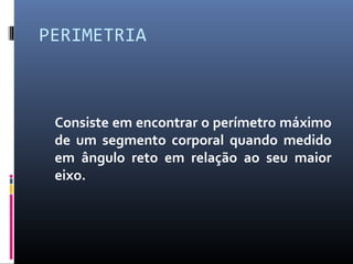 PERIMETRIA 
Consiste em encontrar o perímetro máximo 
de um segmento corporal quando medido 
em ângulo reto em relação ao seu maior 
eixo. 
 