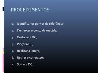 PROCEDIMENTOS 
1. Identificar os pontos de referência; 
2. Demarcar o ponto de medida; 
3. Destacar a DC; 
4. Pinçar a DC; 
5. Realizar a leitura; 
6. Retirar o compasso; 
7. Soltar a DC. 
 