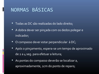 NORMAS BÁSICAS 
 Todas as DC são realizadas do lado direito; 
 A dobra dever ser pinçada com os dedos polegar e 
indicador; 
 O compasso dever estar perpendicular à DC; 
 Após o pinçamento, espera-se um tempo de aproximado 
de 2 a 4 seg. para efetuar a leitura; 
 As pontas do compasso deverão se localizar a, 
aproximadamente, 1cm do ponto de reparo; 
 