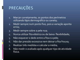 PRECAUÇÕES 
1. Marcar corretamente, os pontos dos perímetros 
utilizando lápis dermográfico ou caneta; 
2. Medir sempre num ponto fixo, pois a variação aponta 
erros; 
3. Medir sempre sobre a pele nua; 
4. Nunca utilizar fita elástica ou de baixa flexibilidade; 
5. Não esquecer o dedo entre a fita e a pele; 
6. Não dar pressão excessiva nem deixar a fita frouxa; 
7. Realizar três medidas e calcular a média; 
8. Não medir o avaliado após qualquer tipo de atividade 
física. 
 