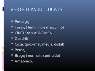 VERIFICANDO LOCAIS 
 Pescoço; 
 Tórax; ( feminino e masculino) 
 CINTURA x ABDOMEN 
 Quadril; 
 Coxa; (proximal, média, distal) 
 Perna; 
 Braço; ( normal e contraído) 
 Antebraço. 
 