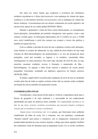 Em meio aos vários fatores que conduzem à ocorrência dos fenômenos
eustáticos encontram-se o clima (glacioeustasia), com mudanças de volume das águas
oceânicas e os movimentos terrestres (tecnoeustasia), com as mudanças de volume das
bacias oceânicas. A tecnoeustasia tem seu alcance comumente em escala regional e até
mesmo local, apesar de seu caráter global (SUGUIO, 2003a).
       Durante o quaternário o clima da Terra variou drasticamente, as conseqüências
foram glaciações, intermediadas por períodos interglaciais mais quentes, como o que
estamos vivendo agora. As Glaciações Quaternárias (há 2,5 milhões de anos a 10.000
anos atrás) modificaram o nível dos oceanos nos avanços e recuos das geleiras e
também no regime dos rios.
       Com as subidas e descidas do nível do mar a dinâmica costeira sofre alterações,
como durante os eventos de submersão, ou seja, subida do nível relativo do mar onde
sistemas de ilhas-barreira/lagunas são predominantes e os rios até alcançavam áreas
protegidas, como por exemplo, as lagunas e os estuários, construindo deltas
(intralagunares ou intra-estuarinos). Por outro lado, descidas de nível do mar, ou seja,
emersões causaram condições avessas à formação e manutenção de ilhas -
barreira/lagunas. As lagunas e baías ficam emersas e planícies de cristas praiais
progradam velozmente, resultando em depósitos regressivos de lençóis arenosos
(SUGUIO, 2005).
       É notado o papel efetivo exercido pelas mudanças do nível do mar no modelado
costeiro pelo fato de todas as regiões costeiras terem sido ou estarem sendo esculpidas
em função dos níveis marinhos do quaternário recente.


CONSIDERAÇÕES FINAIS
       Considerando o tema desenvolvido pode-se verificar a importância deste para o
Ensino da geografia e do meio ambiente e a necessidade de um conhecimento
aprofundado por parte do professor deste conteúdo. Tal singularidade encontra-se no
fato de nas áreas costeiras existirem ecossistemas que possuem funções ecológicas
cruciais que se estendem às sociais e econômicas.
       Alguns desses ecossistemas são: (i) os praiais, que funcionam como ambiente
estabilizador da linha de costa; (ii) o estuarino, rico em nutrientes, considerado
“berçário natural” para peixes e crustáceos; (iii) os manguezais, responsáveis pela
produtividade primária da zona costeira, berçário e abrigo para fauna aquática, biofiltro
dos sedimentos, fonte de alimentos para as populações locais; (iv) os recifes coralíneos


471
 
