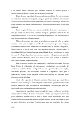 e de arenito, habitat especifico para inúmeras espécies de animais, plantas e
microorganismos, além de exercem função de proteção da costa.
       Diante disso, a importância da preservação desse ambiente fica em foco, tanto
do ponto dista natural, por seu papel ecológico, quanto do antrópico, uma vez que
diversas atividades econômicas estão diretamente vinculadas a manutenção das áreas de
costa. Por tanto é um aspecto fundamental a ser abordado do ponto de vista da educação
ambiental.
       Sendo a região Costeira uma zona de intercâmbio direto entre o continente e o
mar que ocorre nos planos físico, químico, biológico e geológico, torna-se alvo de
importantes discussões na sala de aula não só no plano geográfico, mas dando margem a
uma abordagem interdisciplinar do assunto.
       Muitos são os temas que podem ser abordados em uma aula sobre as regiões
costeiras, como por exemplo, o estudo dos ecossistemas que estas abrigam,
considerados dentre os mais importantes da biosfera como os estuários, manguezais,
lagoas costeiras, recifes de coral, ilhas, entre outros que garantem a produtividade e a
diversidade biológica. O diagnóstico da vulnerabilidade desses ecossistemas às fontes
terrestres de poluição já que é nas áreas costeiras que ocorre o despejo da maior parte de
detritos e resíduos humanos, sendo essas áreas os locais onde ocorrem os problemas
mais críticos do meio ambiente marinho.
       Deve o professor ressaltar que para os países costeiros a importância direta da
Zona Costeira é evidenciada pelo adensamento populacional, com atividades de
comércio e indústria, desde a Antiguidade. E que a proximidade dessas regiões,
densamente povoadas, dos ecossistemas costeiros e a importância deles, para a
produção de recursos vivos marinhos, condicionam conflitos de interesses, entre
diversos setores de atividade.
       Ainda sobre a questão da Educação Ambiental é importante que a partir dessa
temática o aluno reconheça-se como integrante, dependente e agente transformador da
natureza, tornado-se capaz de identificar seus elementos e as interações entre eles,
colaborando assim para a melhoria do meio ambiente.
       Apesar de toda importância para a formação dos alunos verificou-se através de
análise de livros didáticos do Ensino Fundamental e Médio que as regiões costeiras são
pouco abordadas, havendo casos de nem ao menos serem mencionadas. Esse fato
acarreta déficit na formação dos discentes, prejudicando sua relação com o meio na qual
faz parte, além disso, as regiões Costeiras fazem parte das exigências dos exames


472
 