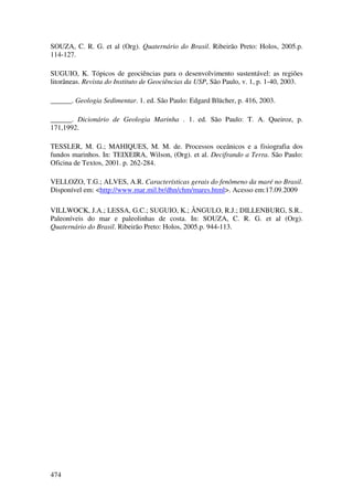 SOUZA, C. R. G. et al (Org). Quaternário do Brasil. Ribeirão Preto: Holos, 2005.p.
114-127.

SUGUIO, K. Tópicos de geociências para o desenvolvimento sustentável: as regiões
litorâneas. Revista do Instituto de Geociências da USP, São Paulo, v. 1, p. 1-40, 2003.

______. Geologia Sedimentar. 1. ed. São Paulo: Edgard Blücher, p. 416, 2003.

______. Dicionário de Geologia Marinha . 1. ed. São Paulo: T. A. Queiroz, p.
171,1992.

TESSLER, M. G.; MAHIQUES, M. M. de. Processos oceânicos e a fisiografia dos
fundos marinhos. In: TEIXEIRA, Wilson, (Org). et al. Decifrando a Terra. São Paulo:
Oficina de Textos, 2001. p. 262-284.

VELLOZO, T.G.; ALVES, A.R. Características gerais do fenômeno da maré no Brasil.
Disponível em: <http://www.mar.mil.br/dhn/chm/mares.html>. Acesso em:17.09.2009

VILLWOCK, J.A.; LESSA, G.C.; SUGUIO, K.; ÂNGULO, R.J.; DILLENBURG, S.R..
Paleoníveis do mar e paleolinhas de costa. In: SOUZA, C. R. G. et al (Org).
Quaternário do Brasil. Ribeirão Preto: Holos, 2005.p. 944-113.




474
 