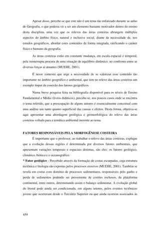 Apesar disso, percebe-se que este não é um tema tão enfatizado durante as aulas
de Geografia, o que poderia vir a ser um elemento bastante motivador dentro do ensino
desta disciplina, uma vez que os relevos das áreas costeiras abrangem múltiplos
aspectos do âmbito físico, natural e inclusive social, diante da necessidade de, nos
estudos geográficos, abordar estes conteúdos de forma integrada, ratificando o caráter
físico e humano da geografia.

       As áreas costeiras estão em constante mudança, em escala espacial e temporal,
pela ininterrupta procura de uma situação de equilíbrio dinâmico, no confronto entre as
diversas forças aí atuantes (MUEHE, 2001).

       É nesse contexto que urge a necessidade de se valorizar esse conteúdo tão
importante no âmbito geográfico e ambiental, que tem no relevo das áreas costeiras um
exemplo ímpar da conexão dos fatores geográficos.

       Numa breve pesquisa feita na bibliografia disponível para os níveis de Ensino
Fundamental e Médio (livros didáticos), percebe-se, nos poucos casos onde se encontra
o tema referido, que a preocupação de alguns autores é essencialmente conceitual com
uma análise um tanto quanto superficial das causas e efeitos. Desta forma, objetiva-se
aqui apresentar uma abordagem geológica e geomorfológica do relevo das áreas
costeiras voltada para a temática ambiental inerente ao tema.


FATORES RESPONSÁVEIS PELA MORFOGÊNESE COSTEIRA
       É importante que o professor, ao trabalhar o relevo das áreas costeiras, explique
que a evolução dessas regiões é determinada por diversos fatores ambientais, que
apresentam variações temporais e espaciais distintas, são eles: os fatores geológico,
climático, biótico e o oceanográfico.
* Fator geológico - Percebido através da formação de costas escarpadas, cuja estrutura
tectônica e litologia são expostas pelos processos erosivos (MUEHE, 2001). Também se
revela em costas com domínio de processos sedimentares, responsáveis pelo ganho e
perda de sedimentos podendo ser proveniente de costões rochosos, da plataforma
continental, entre outros, determinando assim o balanço sedimentar. A evolução global
do litoral pode ainda ser condicionada, em alguns setores, pelos eventos tectônicos
jovens que ocorreram desde o Terciário Superior ou que ainda ocorrem associados às




459
 