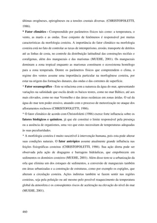 últimas orogêneses, epirogêneses ou a tensões crustais diversas. (CHRISTOFOLETTI,
1986).
* Fator climático - Compreendido por parâmetros físicos tais como: a temperatura, o
vento, as marés e as ondas. Esse conjunto de fenômenos é responsável por muitas
características da morfologia costeira. A importância do fator climático na morfologia
costeira está no fato de controlar as taxas de intemperismo, erosão, transporte de detritos
até as linhas de costa, no controle da distribuição latitudinal das construções recifais e
coralígenas, além dos manguezais e das marismas (MUEHE, 2001). Os manguezais
dominam a zona tropical enquanto as marismas constituem o ecossistema homólogo
para a zona temperada. Dentre os parâmetros físicos que compreendem o clima, o
regime dos ventos assume uma importância particular na morfogênese costeira, por
estar na origem das formações dunares, das ondas e das correntes de superfície.
* Fator oceanográfico - Este se relaciona com a natureza da água do mar, apresentando
variações na salinidade que oscila desde os baixos teores, como no mar Báltico, até aos
mais elevados, como no mar Vermelho e das áreas oceânicas em zonas áridas. O sal da
água do mar tem poder erosivo, atuando com o processo de meteorização no ataque dos
afloramentos rochosos (CHRISTOFOLETTI, 1986).
* O fator climático de acordo com Christofoletti (1986) exerce forte influencia sobre os
fatores biológicos e químicos, já que ele constitui o limite responsável pela presença
ou a ausência de organismos, uma vez que estes necessitam de temperaturas adequadas
às suas peculiaridades.
* A morfologia costeira é muito suscetível à intervenção humana, pois esta pode alterar
suas condições naturais. O fator antrópico assume atualmente grande influência nas
feições fisiográficas costeiras (CHRISTOFOLETTI, 1986). Sua ação direta pode ser
observada pela ação de dragagens e barragens hidráulicas, que empobrecem em
sedimentos os domínios costeiros (MUEHE, 2001). Além disso tem-se a urbanização da
orla que elimina um dos estoques de sedimentos, a conversão de manguezais também
em áreas urbanizadas e a construção de estruturas, como por exemplo os espigões, que
alteram a circulação costeira. Ações indiretas também se fazem sentir nas regiões
costeiras, seja pela poluição ou até mesmo pelo possível reaquecimento da temperatura
global da atmosfera e os conseqüentes riscos de aceleração na elevação do nível do mar
(MUEHE, 2001).




460
 
