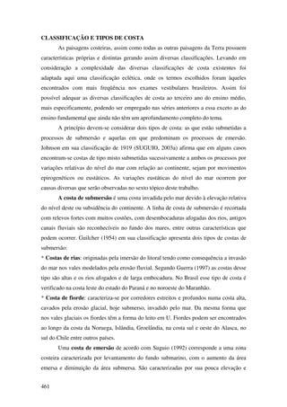 CLASSIFICAÇÃO E TIPOS DE COSTA
       As paisagens costeiras, assim como todas as outras paisagens da Terra possuem
características próprias e distintas gerando assim diversas classificações. Levando em
consideração a complexidade das diversas classificações de costa existentes foi
adaptada aqui uma classificação eclética, onde os termos escolhidos foram àqueles
encontrados com mais freqüência nos exames vestibulares brasileiros. Assim foi
possível adequar as diversas classificações de costa ao terceiro ano do ensino médio,
mais especificamente, podendo ser empregado nas séries anteriores a essa exceto as do
ensino fundamental que ainda não têm um aprofundamento completo do tema.
       A princípio devem-se considerar dois tipos de costa: as que estão submetidas a
processos de submersão e aquelas em que predominam os processos de emersão.
Johnson em sua classificação de 1919 (SUGUIO, 2003a) afirma que em alguns casos
encontram-se costas de tipo misto submetidas sucessivamente a ambos os processos por
variações relativas do nível do mar com relação ao continente, sejam por movimentos
epirogenéticos ou eustáticos. As variações eustáticas do nível do mar ocorrem por
causas diversas que serão observadas no sexto tópico deste trabalho.
       A costa de submersão é uma costa invadida pelo mar devido à elevação relativa
do nível deste ou subsidência do continente. A linha de costa de submersão é recortada
com relevos fortes com muitos costões, com desembocaduras afogadas dos rios, antigos
canais fluviais são reconhecíveis no fundo dos mares, entre outras características que
podem ocorrer. Guilcher (1954) em sua classificação apresenta dois tipos de costas de
submersão:
* Costas de rias: originadas pela imersão do litoral tendo como consequência a invasão
do mar nos vales modelados pela erosão fluvial. Segundo Guerra (1997) as costas desse
tipo são altas e os rios afogados e de larga embocadura. No Brasil esse tipo de costa é
verificado na costa leste do estado do Paraná e no noroeste do Maranhão.
* Costa de fiorde: caracteriza-se por corredores estreitos e profundos numa costa alta,
cavados pela erosão glacial, hoje submerso, invadido pelo mar. Da mesma forma que
nos vales glaciais os fiordes têm a forma do leito em U. Fiordes podem ser encontrados
ao longo da costa da Noruega, Islândia, Groelândia, na costa sul e oeste do Alasca, no
sul do Chile entre outros países.
       Uma costa de emersão de acordo com Suguio (1992) corresponde a uma zona
costeira caracterizada por levantamento do fundo submarino, com o aumento da área
emersa e diminuição da área submersa. São caracterizadas por sua pouca elevação e


461
 