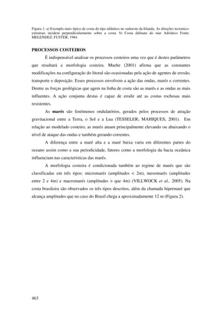Figura 1: a) Exemplo mais típico de costa do tipo atlântico no sudoeste da Irlanda. As direções tectonico-
estrutrais incidem perpendicularmente sobre a costa. b) Costa dálmata do mar Adriático Fonte:
MELENDEZ; FUSTER, 1984.


PROCESSOS COSTEIROS
        É indispensável analisar os processos costeiros uma vez que é destes parâmetros
que resultará a morfologia costeira. Muehe (2001) afirma que as constantes
modificações na configuração do litoral são ocasionadas pela ação de agentes de erosão,
transporte e deposição. Esses processos envolvem a ação das ondas, marés e correntes.
Dentre as forças geológicas que agem na linha de costa são as marés e as ondas as mais
influentes. A ação conjunta destas é capaz de erodir até as costas rochosas mais
resistentes.
        As marés são fenômenos ondulatórios, gerados pelos processos de atração
gravitacional entre a Terra, o Sol e a Lua (TESSELER; MAHIQUES, 2001). Em
relação ao modelado costeiro, as marés atuam principalmente elevando ou abaixando o
nível de ataque das ondas e também gerando correntes.
        A diferença entre a maré alta e a maré baixa varia em diferentes partes do
oceano assim como a sua periodicidade, fatores como a morfologia da bacia oceânica
influenciam nas características das marés.
        A morfologia costeira é condicionada também ao regime de marés que são
classificadas em três tipos: micromarés (amplitudes < 2m), mesomarés (amplitudes
entre 2 e 4m) e macromarés (amplitudes > que 4m) (VILLWOCK et al., 2005). Na
costa brasileira são observados os três tipos descritos, além da chamada hipermaré que
alcança amplitudes que no caso do Brasil chega a aproximadamente 12 m (Figura 2).




463
 