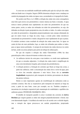 A costa tem seu modelado modificado também pela ação da refração das ondas
sobre um fundo raso e irregular. Suguio (2003b) denomina refração como a mudança no
sentido de propagação das ondas em águas rasas, acomodando-se à topografia do fundo.
          De acordo com Press et al. (2006) a refração das ondas tem como consequência
uma forte ação erosiva nos promontórios e menos intensa nas baías e enseadas. A água
torna-se menos profunda mais rapidamente em redor dos promontórios do que nas
outras partes, assim, as ondas são refratadas em redor dos promontórios, ou seja, são
dobradas em direção à parte projetada da costa, de ambos os lados. As ondas convergem
em redor do promontório e despendem proporcionalmente mais energia rebentando do
que em outros locais ao longo da costa. Logo, a erosão pelas ondas encontra-se
concentrada nos promontórios e tende a desgastá-los mais rapidamente do que as praias.
O contrário acontece como resultado da refração das ondas numa baía. As águas no
centro da baía são mais profundas, logo, as ondas são refratadas para ambos os lados,
para as águas menos profundas. A energia do movimento das ondas decresce no centro
da baía, sendo essa áreas próprias para portos de abrigo de embarcações.
          No que diz respeito à refração das ondas Christofoletti (1986) faz duas
generalizações sobre o desenvolvimento evolutivo das costas:
      •   As saliências iniciais da costa para o mar tendem a se erodir mais rapidamente
          do que as enseadas adjacentes. A refração das ondas tende à simplificação de
          uma costa inicialmente irregular, pela remoção das protuberâncias;
      •   A refração promove a formação de correntes que fluem ao longo das costas, a
          partir das saliências, onde a concentração das ondas eleva o nível da água, para
          os eixos das enseadas adjacentes é mais baixo. Essas são as correntes
          longitudinais responsáveis pelo transporte de detritos provenientes da abrasão
          das pontas rochosas.
          Dentre os mais importantes agentes de remobilização de sedimentos estão as
correntes costeiras. São elas as responsáveis pelo transporte de material ao longo da
costa, a partir de uma fonte, como por exemplo, um rio. Também compõem o
mecanismo de circulação responsável pela manutenção de estabilidade e equilíbrio dos
ambientes praiais (TESSELER; MAHIQUES, 2001).
          O trabalho de transporte paralelo à costa é resultado das correntes de deriva
litorânea que surgem quando as ondas não atingem perpendicularmente o litoral, mas
com determinado ângulo. A incidência da onda faz-se de acordo com o referido ângulo,
mas a retração das águas processa-se em sentido perpendicular, propiciando


465
 