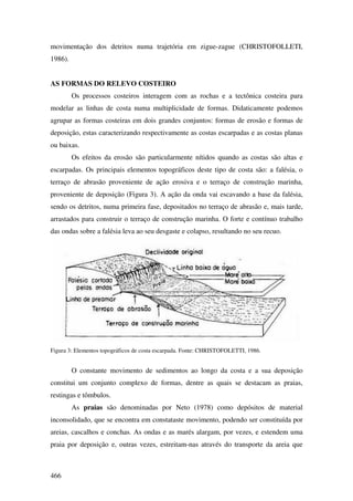 movimentação dos detritos numa trajetória em zigue-zague (CHRISTOFOLLETI,
1986).


AS FORMAS DO RELEVO COSTEIRO
         Os processos costeiros interagem com as rochas e a tectônica costeira para
modelar as linhas de costa numa multiplicidade de formas. Didaticamente podemos
agrupar as formas costeiras em dois grandes conjuntos: formas de erosão e formas de
deposição, estas caracterizando respectivamente as costas escarpadas e as costas planas
ou baixas.
         Os efeitos da erosão são particularmente nítidos quando as costas são altas e
escarpadas. Os principais elementos topográficos deste tipo de costa são: a falésia, o
terraço de abrasão proveniente de ação erosiva e o terraço de construção marinha,
proveniente de deposição (Figura 3). A ação da onda vai escavando a base da falésia,
sendo os detritos, numa primeira fase, depositados no terraço de abrasão e, mais tarde,
arrastados para construir o terraço de construção marinha. O forte e contínuo trabalho
das ondas sobre a falésia leva ao seu desgaste e colapso, resultando no seu recuo.




Figura 3: Elementos topográficos de costa escarpada. Fonte: CHRISTOFOLETTI, 1986.


         O constante movimento de sedimentos ao longo da costa e a sua deposição
constitui um conjunto complexo de formas, dentre as quais se destacam as praias,
restingas e tômbulos.
         As praias são denominadas por Neto (1978) como depósitos de material
inconsolidado, que se encontra em constataste movimento, podendo ser constituída por
areias, cascalhos e conchas. As ondas e as marés alargam, por vezes, e estendem uma
praia por deposição e, outras vezes, estreitam-nas através do transporte da areia que



466
 