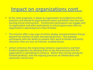 Impact on organizations cont… I n the most pragmatic, it allows an organization to establish its online presence and extend its organizational values and beliefs into new and exciting virtual communities.  Furthermore participants can engage with an organization and other participants in virtual spaces even after an organization’s operating hours have finished. The Internet offers new ways of artistic display and presentation that go beyond the confines of walls and operating hours.  This provides participants with the ability to present their work to friends and family whenever they are near an internet- enabled device.  art2art enhances the relationships between organizations and their funders/supporters by allowing them to see the processes that the organization is attempting to enhance.  Rather than merely seeing the finished products, now the ongoing processes of collaboration and expression can be seen.  