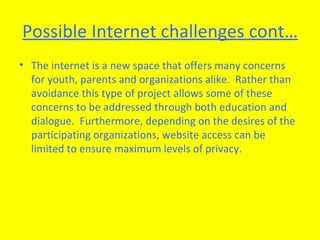 Possible Internet challenges cont… The internet is a new space that offers many concerns for youth, parents and organizations alike.  Rather than avoidance this type of project allows some of these concerns to be addressed through both education and dialogue.  Furthermore, depending on the desires of the participating organizations, website access can be limited to ensure maximum levels of privacy.  