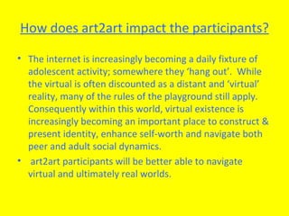 How does art2art impact the participants? The internet is increasingly becoming a daily fixture of adolescent activity; somewhere they ‘hang out’.  While the virtual is often discounted as a distant and ‘virtual’ reality, many of the rules of the playground still apply. Consequently within this world, virtual existence is increasingly becoming an important place to construct & present identity, enhance self-worth and navigate both peer and adult social dynamics.  art2art participants will be better able to navigate virtual and ultimately real worlds.  