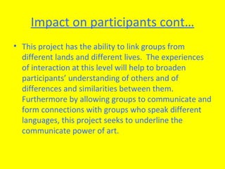 Impact on participants cont… This project has the ability to link groups from different lands and different lives.  The experiences of interaction at this level will help to broaden participants’ understanding of others and of differences and similarities between them.  Furthermore by allowing groups to communicate and form connections with groups who speak different languages, this project seeks to underline the communicate power of art.  