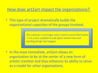 How does art2art impact the organizations?  This type of project dramatically builds the organizational capacities of the groups involved.  In the most immediate, art2art allows an organization to be at the center of a new form of artistic creation and thus enhances its ability to serve as a model for other organizations. The internet is no longer only a tool to send information – it is a also a platform and space where new and exciting things can happen 