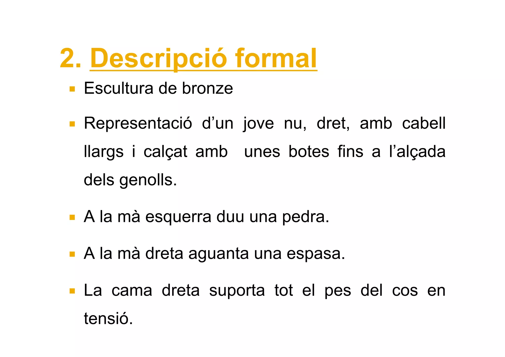 2. Descripció formal
 Escultura de bronze

 Representació d’un jove nu, dret, amb cabell
 llargs i calçat amb unes botes fins a l’alçada
 dels genolls.

 A la mà esquerra duu una pedra.

 A la mà dreta aguanta una espasa.

 La cama dreta suporta tot el pes del cos en
 tensió.
 