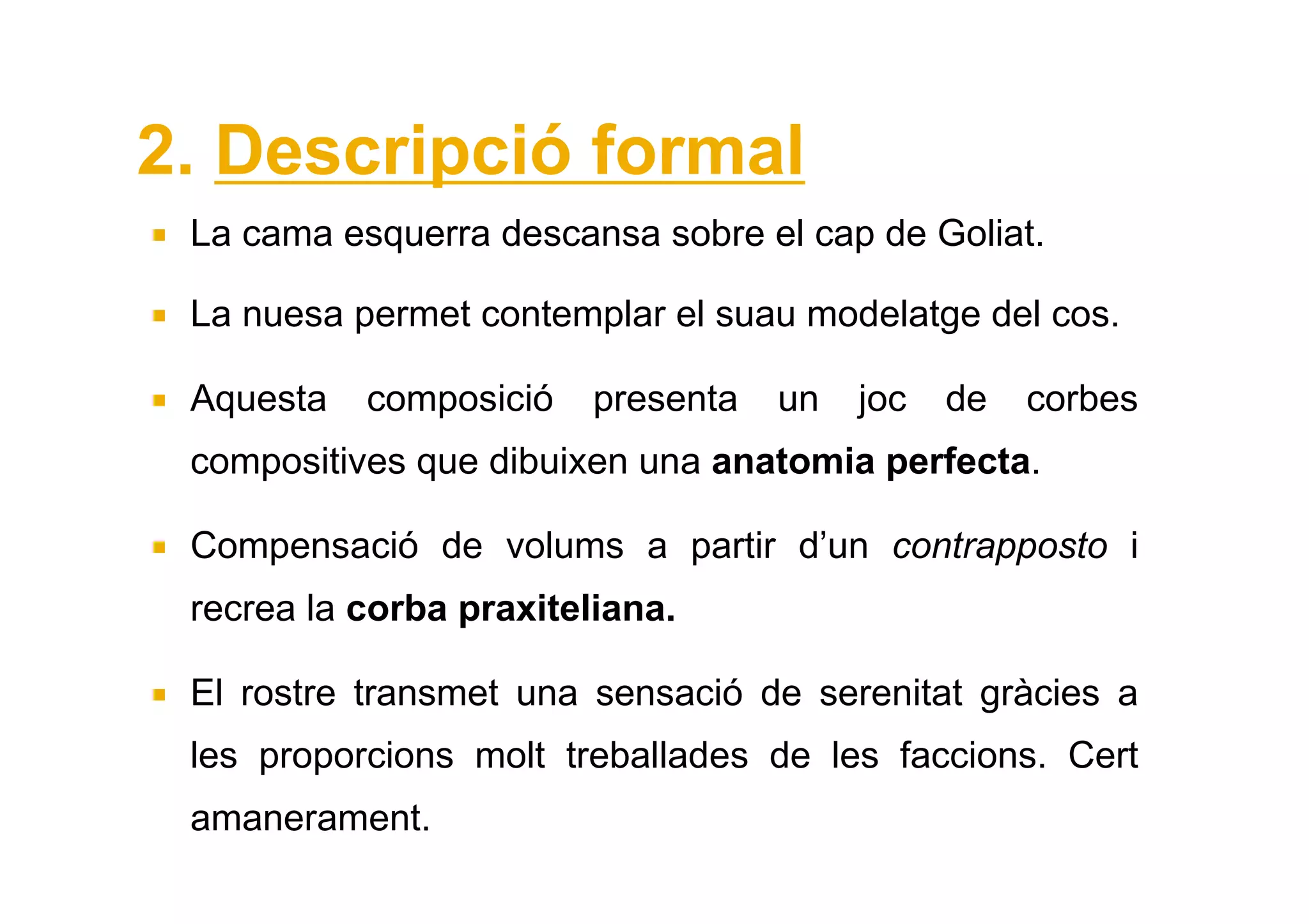 2. Descripció formal
 La cama esquerra descansa sobre el cap de Goliat.

 La nuesa permet contemplar el suau modelatge del cos.

 Aquesta   composició    presenta   un   joc   de   corbes
 compositives que dibuixen una anatomia perfecta.

 Compensació de volums a partir d’un contrapposto i
 recrea la corba praxiteliana.

 El rostre transmet una sensació de serenitat gràcies a
 les proporcions molt treballades de les faccions. Cert
 amanerament.
 