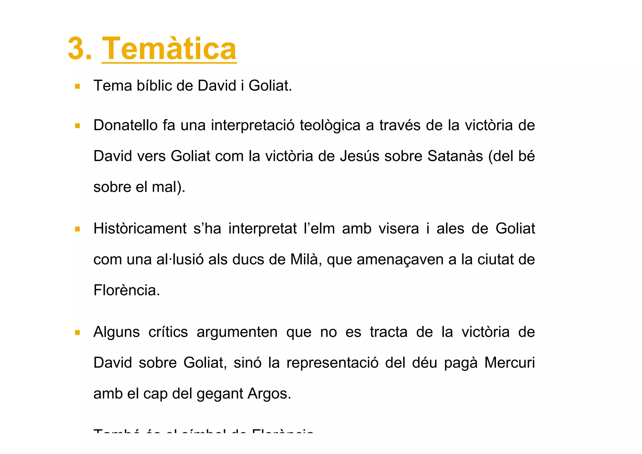 3. Temàtica
 Tema bíblic de David i Goliat.

 Donatello fa una interpretació teològica a través de la victòria de

 David vers Goliat com la victòria de Jesús sobre Satanàs (del bé

 sobre el mal).

 Històricament s’ha interpretat l’elm amb visera i ales de Goliat

 com una al·lusió als ducs de Milà, que amenaçaven a la ciutat de

 Florència.

 Alguns crítics argumenten que no es tracta de la victòria de

 David sobre Goliat, sinó la representació del déu pagà Mercuri

 amb el cap del gegant Argos.

 També és el símbol de Florència.
 