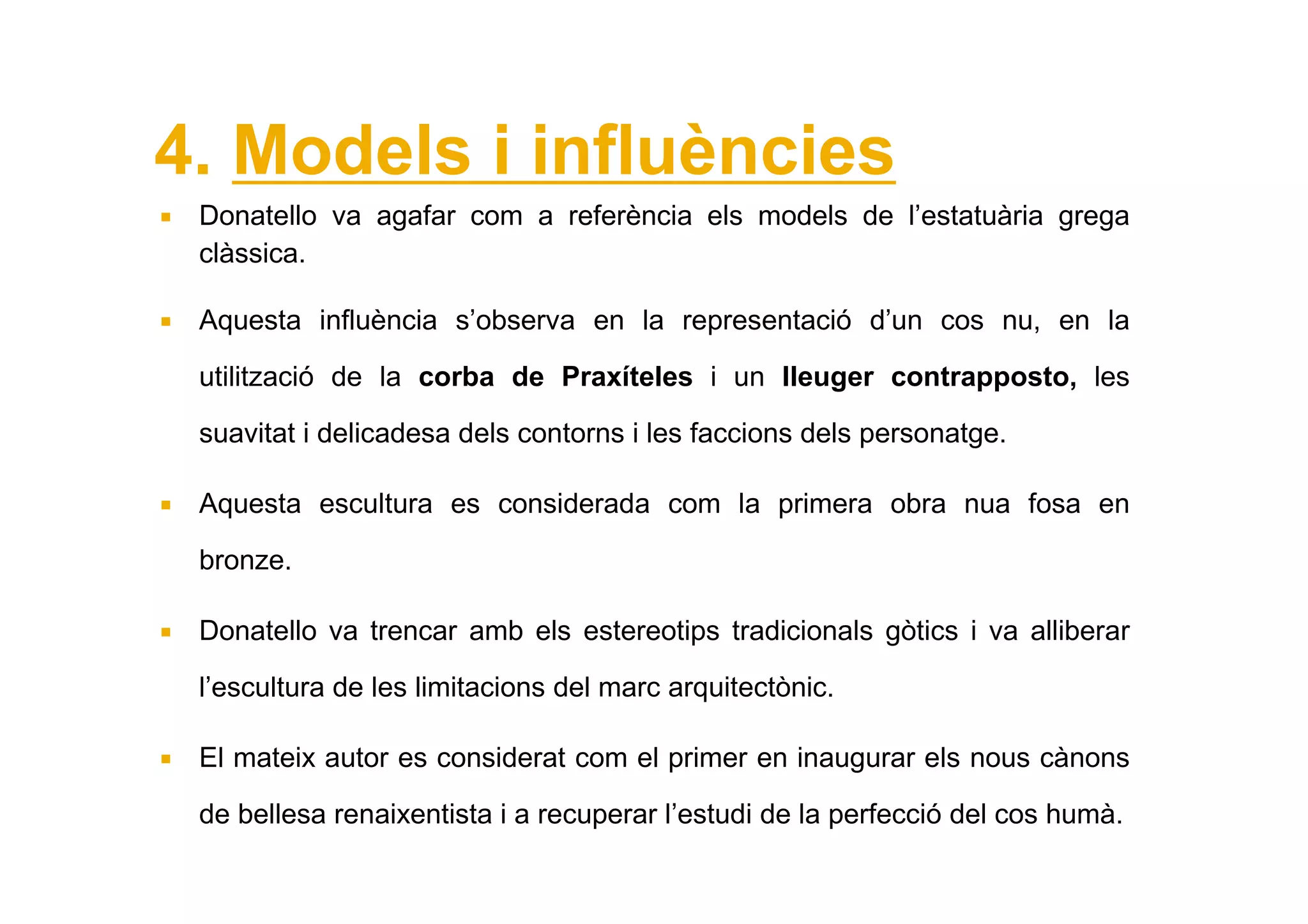 4. Models i influències
 Donatello va agafar com a referència els models de l’estatuària grega
 clàssica.

 Aquesta influència s’observa en la representació d’un cos nu, en la

 utilització de la corba de Praxíteles i un lleuger contrapposto, les

 suavitat i delicadesa dels contorns i les faccions dels personatge.

 Aquesta escultura es considerada com la primera obra nua fosa en

 bronze.

 Donatello va trencar amb els estereotips tradicionals gòtics i va alliberar

 l’escultura de les limitacions del marc arquitectònic.

 El mateix autor es considerat com el primer en inaugurar els nous cànons

 de bellesa renaixentista i a recuperar l’estudi de la perfecció del cos humà.
 