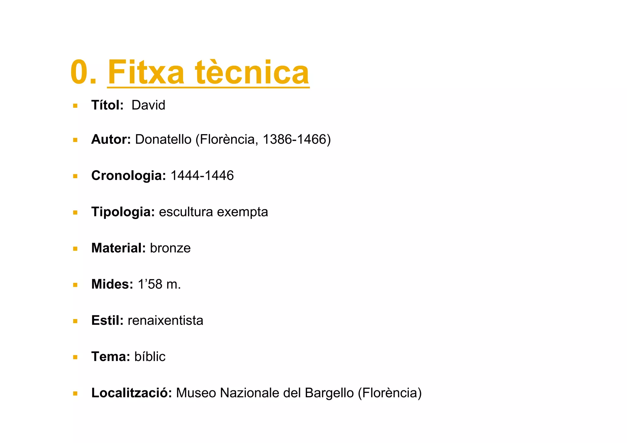 0. Fitxa tècnica
 Títol: David

 Autor: Donatello (Florència, 1386-1466)

 Cronologia: 1444-1446

 Tipologia: escultura exempta

 Material: bronze

 Mides: 1’58 m.

 Estil: renaixentista

 Tema: bíblic

 Localització: Museo Nazionale del Bargello (Florència)
 