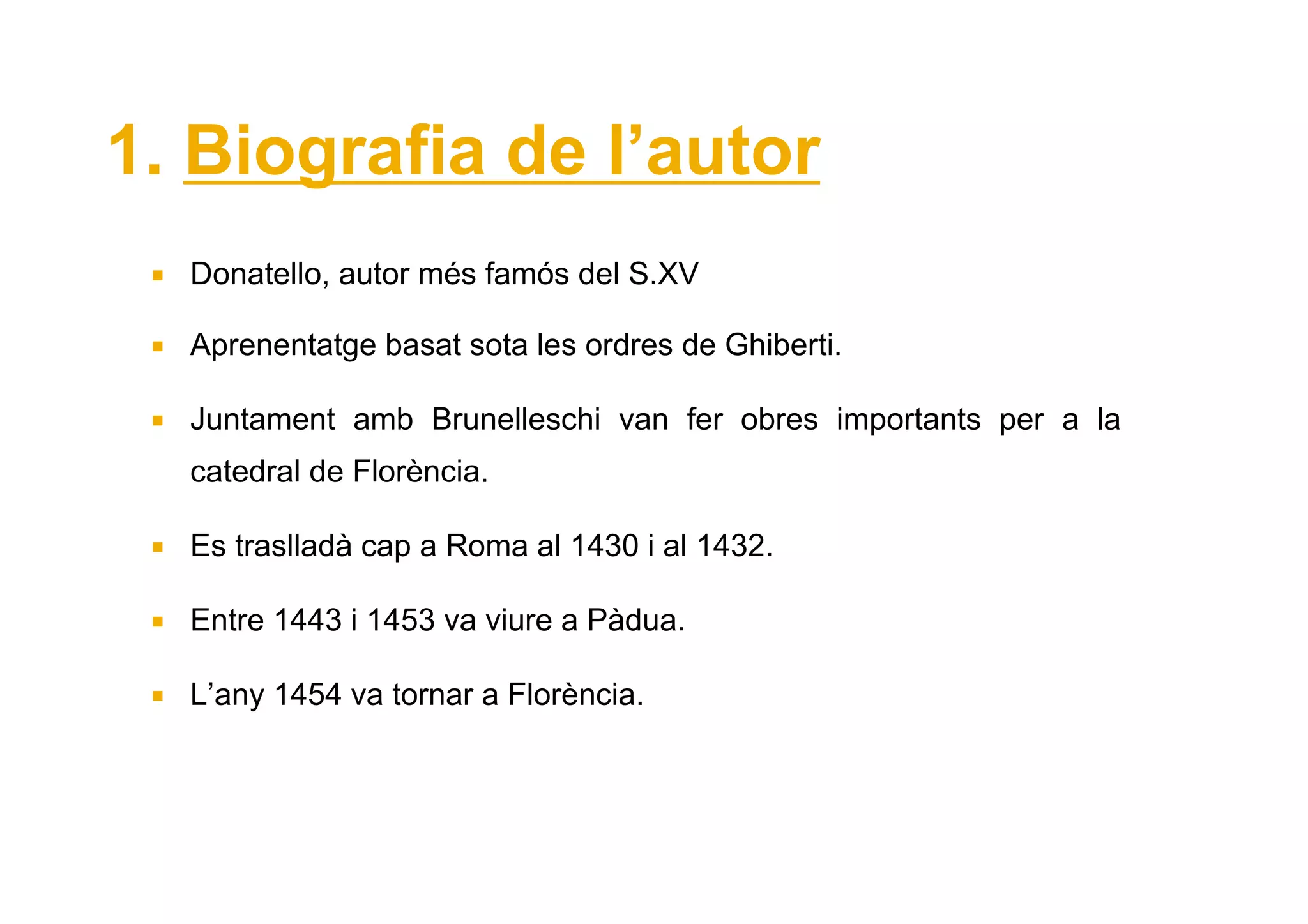 1. Biografia de l’autor
  Donatello, autor més famós del S.XV

  Aprenentatge basat sota les ordres de Ghiberti.

  Juntament amb Brunelleschi van fer obres importants per a la
  catedral de Florència.

  Es traslladà cap a Roma al 1430 i al 1432.

  Entre 1443 i 1453 va viure a Pàdua.

  L’any 1454 va tornar a Florència.
 