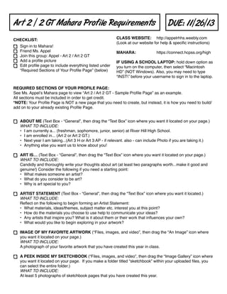 Art 2 / 2 GT Mahara Profile Requirements
CHECKLIST:
Sign in to Mahara!
Friend Ms. Appel
Join this group: Appel - Art 2 / Art 2 GT
Add a proﬁle picture
Edit proﬁle page to include everything listed under
“Required Sections of Your Proﬁle Page” (below)

DUE: 11/26/13

CLASS WEBSITE:# http://appelrhhs.weebly.com
(Look at our website for help & speciﬁc instructions)
MAHARA:!

!

https://connect.hcpss.org/high

IF USING A SCHOOL LAPTOP: hold down option as
you turn on the computer, then select “Macintosh
HD” (NOT Windows). Also, you may need to type
“INST” before your username to sign in to the laptop.

REQUIRED SECTIONS OF YOUR PROFILE PAGE:
See Ms. Appelʼs Mahara page to view “Art 2 / Art 2 GT - Sample Proﬁle Page” as an example.
All sections must be included in order to get credit.
*NOTE: Your Proﬁle Page is NOT a new page that you need to create, but instead, it is how you need to build/
add on to your already existing Proﬁle Page.
ABOUT ME (Text Box - “General”, then drag the “Text Box” icon where you want it located on your page.)
WHAT TO INCLUDE:
• I am currently a... (freshman, sophomore, junior, senior) at River Hill High School.
• I am enrolled in... (Art 2 or Art 2 GT.)
• Next year I am taking...(Art 3 H or Art 3 AP - if relevant. also - can include Photo if you are taking it.)
• Anything else you want us to know about you!
ART IS… (Text Box - “General”, then drag the “Text Box” icon where you want it located on your page.)
WHAT TO INCLUDE:
Candidly and thoroughly write your thoughts about art (at least two paragraphs worth...make it good and
genuine!) Consider the following if you need a starting point: 
• What makes someone an artist? 
• What do you consider to be art? 
• Why is art special to you?
ARTIST STATEMENT (Text Box - “General”, then drag the “Text Box” icon where you want it located.)
WHAT TO INCLUDE:
Reﬂect on the following to begin forming an Artist Statement:
• What materials, ideas/themes, subject matter etc. interest you at this point?
• How do the materials you choose to use help to communicate your ideas? 
• Any artists that inspire you? What is it about them or their work that inﬂuences your own? 
• What would you like to begin exploring in your artwork?
IMAGE OF MY FAVORITE ARTWORK (“Files, images, and video”, then drag the “An Image” icon where
you want it located on your page.)
WHAT TO INCLUDE:
A photograph of your favorite artwork that you have created this year in class.
A PEEK INSIDE MY SKETCHBOOK (“Files, images, and video”, then drag the “Image Gallery” icon where
you want it located on your page. If you make a folder titled “sketchbook” within your uploaded ﬁles, you
can select the entire folder.)
WHAT TO INCLUDE:
At least 5 photographs of sketchbook pages that you have created this year.

 