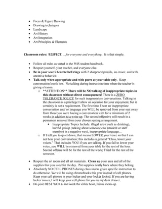 • Faces & Figure Drawing
• Drawing techniques
• Landscape
• Art History
• Art Integration
• Art Principles & Elements
Classroom rules: RESPECT. ...for everyone and everything. It is that simple.
• Follow all rules as stated in the PHS student handbook.
• Respect yourself, your teacher, and everyone else.
• Be in your seat when the bell rings with 2 sharpened pencils, an eraser, and with
attentive behavior.
• Talk only when appropriate and with peers at your table only. Keep
conversation levels low. No talking during instruction time when the teacher is
giving a lesson.
o **ATTENTION** There will be NO talking of inappropriate topics in
this classroom without direct consequences! There is a ZERO
TOLERANCE POLICY for such inappropriate conversations. Talking in
the classroom is a privilege I allow on occasion for your enjoyment, but it
certainly is not a requirement. The first time I hear an inappropriate
conversation and/ or language you WILL be removed from your seat away
from those you were having a conversation with for a minimum of 2
weeks in addition to a write-up. The second offensive will result in a
permanent removal from your chosen seating arrangement.
 Inappropriate Topics Include: illegal acts ( such as drinking),
hurtful gossip (talking about someone else (student or staff
member) in a negative way), inappropriate language…
o If I tell you to quiet down, that means LOWER your voice so that I can
not hear your conversation; this includes a general “Class, lower your
voices.” That includes YOU if you are talking. If you fail to lower your
voice, you WILL be removed from your table for the rest of the hour.
Second offense will be for the rest of the week; Third for the rest of the
semester.
• Respect the art room and all art materials. Clean up your area and all of the
supplies that you used for the day. Put supplies neatly back where they belong.
• Absolutely NO CELL PHONES during class unless given specific instruction to
do otherwise. We will be using chromebooks this year instead of cell phones.
Keep your cell phones in your locker and your locker locked. If you are having
locker issues, I will keep your cell phone for you in my desk drawer.
• Do your BEST WORK and work the entire hour, minus clean-up.
 