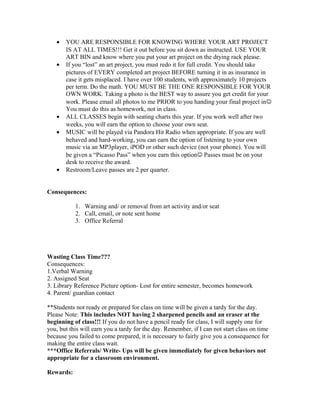 • YOU ARE RESPONSIBLE FOR KNOWING WHERE YOUR ART PROJECT
IS AT ALL TIMES!!! Get it out before you sit down as instructed. USE YOUR
ART BIN and know where you put your art project on the drying rack please.
• If you “lost” an art project, you must redo it for full credit. You should take
pictures of EVERY completed art project BEFORE turning it in as insurance in
case it gets misplaced. I have over 100 students, with approximately 10 projects
per term. Do the math. YOU MUST BE THE ONE RESPONSIBLE FOR YOUR
OWN WORK. Taking a photo is the BEST way to assure you get credit for your
work. Please email all photos to me PRIOR to you handing your final project in
You must do this as homework, not in class.
• ALL CLASSES begin with seating charts this year. If you work well after two
weeks, you will earn the option to choose your own seat.
• MUSIC will be played via Pandora Hit Radio when appropriate. If you are well
behaved and hard-working, you can earn the option of listening to your own
music via an MP3player, iPOD or other such device (not your phone). You will
be given a “Picasso Pass” when you earn this option Passes must be on your
desk to receive the award.
• Restroom/Leave passes are 2 per quarter.
Consequences:
1. Warning and/ or removal from art activity and/or seat
2. Call, email, or note sent home
3. Office Referral
Wasting Class Time???
Consequences:
1.Verbal Warning
2. Assigned Seat
3. Library Reference Picture option- Lost for entire semester, becomes homework
4. Parent/ guardian contact
**Students not ready or prepared for class on time will be given a tardy for the day.
Please Note: This includes NOT having 2 sharpened pencils and an eraser at the
beginning of class!!! If you do not have a pencil ready for class, I will supply one for
you, but this will earn you a tardy for the day. Remember, if I can not start class on time
because you failed to come prepared, it is necessary to fairly give you a consequence for
making the entire class wait.
***Office Referrals/ Write- Ups will be given immediately for given behaviors not
appropriate for a classroom environment.
Rewards:
 