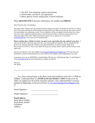 1. The JOY of an enriching, creative environment.
2. Good Grades, Art Shows, Art experiences
3. Music options, Choice seating chart, Award Certificates
Please RETURN ONLY the below information. Art syllabus due FRIDAY.
Dear Parent(s) and/ or Guardian(s),
My name is Mrs. Holmes and I am looking forward to being your child’s art teacher for the 2016-17 school
year! I have been teaching art at Pinconning Area Schools for over fifteen years and not only teach, but also
live and embrace our community as well. I have a Bachelor of Fine arts degree from Bowling Green State
University, have studied art and architecture at the Richmond College in London, and received my Art
Education degree from SVSU. Please note that the easiest way to contact me is via email at:
mooreb@pasd.org. I can assure you of a prompt reply.
Please read the above syllabus to ensure you agree to my expectations for your student in my class. A
class fee of $15.00 is necessary and covers the costs of all needed art materials. This fee should NOT be
given to me. Instead, please give directly to the school bookstore via cash or a check made out to
Pinconning Area Schools. You or your child will be given a receipt, which I need to see but will give back
right away.
Join my art website or view class updates at www.pinconningartroom.blogspot.com. You may also join
Remind101 using the information given to your child for class updates and art happenings in our area.
I encourage you to go to ARTPRIZE in Grand Rapids, MI with your child between Sept. 21 and October 8.
Visit www.artprize.org for more information or contact me directly.
Sincerely,
Ms. Moore
-----------------------------------------------------------------------------------------------------------
-
____Yes. I have read and agree to the above terms and conditions of the 2011-12 PHS art
syllabus. I understand there is a $15.00 art fee due October 1, 2014 to help cover my
child’s art supplies he/ she will be using this semester. I also understand that I can keep
updated on happenings, art lessons and more at www.pinconningartroom.blogspot.com.

Parent Signature: _____________________________
Student Signature: _____________________________
Email address:
Home phone number:
Work phone number:
Cell phone:
Address:
 