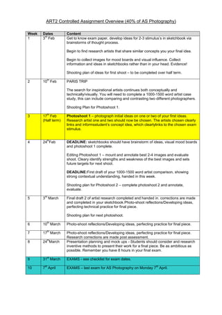 ART2 Controlled Assignment Overview (40% of AS Photography)
Week
1

Dates
rd
3 Feb

Content
Get to know exam paper, develop ideas for 2-3 stimulus’s in sketchbook via
brainstorms of thought process.
Begin to find research artists that share similar concepts you your final idea.
Begin to collect images for mood boards and visual influence. Collect
information and ideas in sketchbooks rather than in your head. Evidence!
Shooting plan of ideas for first shoot – to be completed over half term.

2

th

10 Feb

PARIS TRIP
The search for inspirational artists continues both conceptually and
technically/visually. You will need to complete a 1000-1500 word artist case
study, this can include comparing and contrasting two different photographers.
Shooting Plan for Photoshoot 1.

th

Photoshoot 1 – photograph initial ideas on one or two of your first ideas.
Research artist one and two should now be chosen. The artists chosen clearly
links and informsstudent’s concept idea, which clearlylinks to the chosen exam
stimulus.

th

DEADLINE: sketchbooks should have brainstorm of ideas, visual mood boards
and photoshoot 1 complete.

3

17 Feb
(Half term)

4

24 Feb

Editing Photoshoot 1 – mount and annotate best 2-4 images and evaluate
shoot. Cleary identify strengths and weakness of the best images and sets
future targets for next shoot.
DEADLINE:First draft of your 1000-1500 word artist comparison, showing
strong contextual understanding, handed in this week.
Shooting plan for Photoshoot 2 – complete photoshoot 2 and annotate,
evaluate.
5

rd

3 March

Final draft 2 of artist research completed and handed in. corrections are made
and completed in your sketchbook.Photo-shoot reflections/Developing ideas,
perfecting technical practice for final piece.
Shooting plan for next photoshoot.

th

Photo-shoot reflections/Developing ideas, perfecting practice for final piece.

th

Photo-shoot reflections/Developing ideas, perfecting practice for final piece.
Research corrections are made post assessment.
Presentation planning and mock ups - Students should consider and research
inventive methods to present their work for a final piece. Be as ambitious as
possible. Remember you have 8 hours in your final exam.

6

10 March

7

17 March

8

24 March

9

31 March

10

7 April

th

st

th

EXAMS - see checklist for exam dates.
th

EXAMS – last exam for AS Photography on Monday 7 April.

 