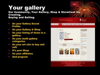Your gallery Our Community, Your Gallery, Shop & Storefront for Creating, Buying and Selling. Its your Gallery Social Profile. Its your Gallery & Shop Its your listing of items in a gallery. Its your multi gallery categories Its your art site to buy and sell. It’s your Shop Its your affiliates And program 