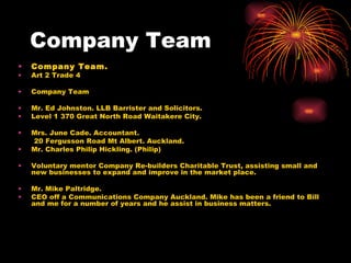 Company Team Company Team. Art 2 Trade 4 Company Team Mr. Ed Johnston. LLB Barrister and Solicitors. Level 1 370 Great North Road Waitakere City. Mrs. June Cade. Accountant. 20 Fergusson Road Mt Albert. Auckland. Mr. Charles Philip Hickling. (Philip) Voluntary mentor Company Re-builders Charitable Trust, assisting small and new businesses to expand and improve in the market place. Mr. Mike Paltridge. CEO off a Communications Company Auckland. Mike has been a friend to Bill and me for a number of years and he assist in business matters. 