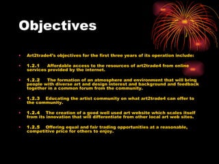 Objectives Art2trade4’s objectives for the first three years of its operation include: 1.2.1     Affordable access to the resources of art2trade4 from online services provided by the internet. 1.2.2     The formation of an atmosphere and environment that will bring people with diverse art and design interest and background and feedback together in a common forum from the community. 1.2.3     Educating the artist community on what art2trade4 can offer to the community. 1.2.4     The creation of a good well used art website which scales itself from its innovation that will differentiate from other local art web sites. 1.2.5     Offering equal and fair trading opportunities at a reasonable, competitive price for others to enjoy. 