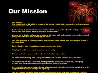 Our Mission Our Mission The mission of art2trade4 is to serve the entire visual arts community: both producers and consumers of art. to showcase the work of New Zealand’s artists along with artworks being sold through the network of dealer galleries around the country.  We are not a dealer gallery ourselves, so all sales will be between you, the buyer, and the gallery or artist who is selling the work.  Our sole purpose is to help you find the perfect piece of art, and then let you follow it up from there. Cost effective and rewarding commerce art experience Helping to build  a strong innovative community. Pictures which express and celebrate their distinct qualities. To offer direct buying and selling of art thru an Auction offer or make an offer. To support visual arts, artisans, photographers, sculptors, School art, Emerging artists, and professional creative practitioners and producers. To create for artists, artist galleries, categories of their choice, for an artist site, or to support their multiple listings as a gallery The art2trade4 member will have their own web pages, but also accessible through the Art2trade4 search functions.  