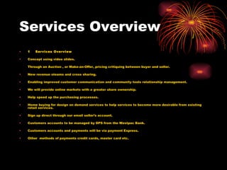 Services Overview 1    Services Overview Concept using video slides. Through an Auction , or Make-an-Offer, pricing critiquing between buyer and seller. New revenue steams and cross sharing. Enabling improved customer communication and community tools relationship management. We will provide online markets with a greater share ownership. Help speed up the purchasing processes. Home buying for design on demand services to help services to become more desirable from existing retail services. Sign up direct through our email seller’s account. Customers accounts to be managed by DPS from the Westpac Bank. Customers accounts and payments will be via payment Express. Other  methods of payments credit cards, master card etc. 