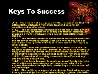 Keys To Success .4.1     The creation of a unique, innovative, atmosphere that will differentiate art2trade4 from other local and national art websites and auction sites. 1.4.2     The establishment of creating an art and design buy and sell community art forum for all family and friends’ interests, by providing a multi-tiered auctioning system supporting image of choice. 1.4.3     The creation of choice environment that won’t intimidate the art novice or art specialist users who wish to buy and sell online from other private individual or professional wholesale or retail outlets.   1.4.4     Art2trade4 will position itself as an open forum auction for local, regional and national interest for individuals wishing to enjoy other local or professional artworks from individual works of innovative expression and distinct qualities from other artists  1.4.6     Expression of providing a favorable New Zealand buy and sell online auction site. 1.4.7     It has been designed to reach across all family interests and it will appeal to art owners and individuals, who like to express themselves through their own feelings on the subject of art and design. 1.4.8     The multi-tiered choice of auctioning, fixed price auction from stores and the free offering for children to share, gift, build, record the same likeness of design which they like to pass onto their closest friends and buddies. 