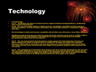 Technology 3 Technology 2.3.1     Art2trade4 will obtain its network 24 hour support initially from RegisterDirect a webhosting farm located in Christchurch.  2.3.2    Our   new technology supports a global resource .net platform using B2C and C2C using an e-commerce platform  to focus on buyers and sellers. Our on-line B2C customer is extensible to B2B at a later date. Our technology is totally web browser compatible with all other www. Browsers,  Linus, Macs, Windows. Shopping through java based back end processing and all the contents can be sent as an XML or ASP or CSS format from the main database. The databases are larger more miniaturized from multiple processing this makes them fast and efficient.     2.3.3     Our new transactional network business model supports the total integration of having our pages wrapped and written in protocol which is suitable for all homes and shops with computers.  The stores will be able to set up their own price discounts, new retail and delivery price for all items. This means that the stores will show their own images of the products, together with pricing from the one source.  2.3.4     The management of information, data, images, text, from separate storage places will not exist. This will enable art2trade4 to reach out to people of all age groups and locations. The retailer and the art enthusiast will not have to juggle their needs to the customers needs. This is the path and direction that art2trade4 has taken in its design and look and feel for all its pages of its website. 